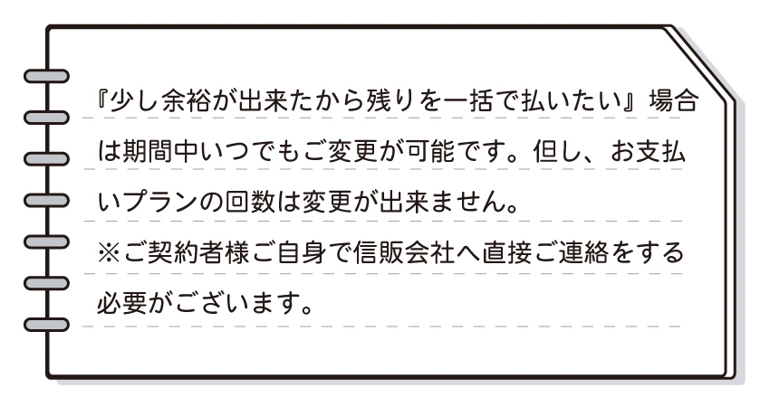 少し余裕が出来たから残りを一括で払いたい場合は期間中いつでも変更が可能です。但し、お支払プランの回数は変更ができません。ご契約者様ご自身で信販会社へ直接ご連絡をする必要がございます。