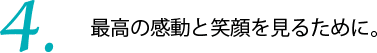 最高の感動と笑顔を見るために。